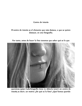 Centro de interés
El centro de interés es el elemento que más destaca, o que se quiere
destacar, en una fotografía.
Por tanto, antes de hacer la foto tenemos que saber qué es lo que
queremos captar. Cada fotografía tiene (o debería tener) un centro de
interés, es decir, un motivo ¿De qué es la foto? ¿Qué hemos querido
 