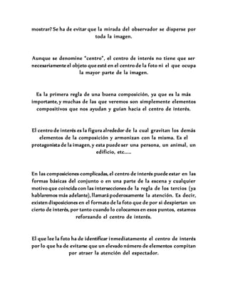 mostrar? Se ha de evitar que la mirada del observador se disperse por
toda la imagen.
Aunque se denomine “centro”, el centro de interés no tiene que ser
necesariamente el objeto que esté en el centro de la foto ni el que ocupa
la mayor parte de la imagen.
Es la primera regla de una buena composición, ya que es la más
importante, y muchas de las que veremos son simplemente elementos
compositivos que nos ayudan y guían hacia el centro de interés.
El centro de interés es la figura alrededor de la cual gravitan los demás
elementos de la composición y armonizan con la misma. Es el
protagonista de la imagen, y esta puede ser una persona, un animal, un
edificio, etc.....
En las composiciones complicadas, el centro de interés puede estar en las
formas básicas del conjunto o en una parte de la escena y cualquier
motivo que coincida con las intersecciones de la regla de los tercios (ya
hablaremos más adelante), llamará poderosamente la atención. Es decir,
existen disposiciones en el formato de la foto que de por si despiertan un
cierto de interés, por tanto cuando lo colocamos en esos puntos, estamos
reforzando el centro de interés.
El que lee la foto ha de identificar inmediatamente el centro de interés
por lo que ha de evitarse que un elevado número de elementos compitan
por atraer la atención del espectador.
 