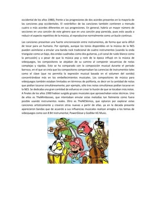 occidental de los años 1980), frente a las progresiones de dos acordes presentes en la mayoría de
las canciones pop occidentales. El «estribillo» de las canciones también contienen a menudo
cuatro o más acordes diferentes en sus progresiones. En general, habría un mayor número de
secciones en una canción de este género que en una canción pop parecida, pues esto ayuda a
reducir el aspecto repetitivo de la música, al reproducirse normalmente como un bucle continuo.
Las canciones presentan una fuerte sincronización entre instrumentos, de forma que sería difícil
de tocar para un humano. Por ejemplo, aunque los tonos disponibles en la música de la NES
pueden asimilarse a emular una banda rock tradicional de cuatro instrumentos (usando la onda
triangular como un bajo, dos ondas cuadradas como dos guitarras, y el canal de ruido blanco como
la percusión) y a pesar de que la música pop y rock de la época influyó en la música de
videojuegos, los compositores se alejaban de su camino al componer secuencias de notas
complejas y rápidas. Esto se ha comparado con la composición musical durante el periodo
barroco, en el que se creía que los compositores compensaban las carencias de instrumentos tales
como el clave (que no permitía la expresión musical basada en el volumen del sonido)
concentrándose más en los embellecimientos musicales. Los compositores de música para
videojuegos también estaban limitados en términos de polifonía, es decir en la cantidad de notas
que podían tocarse simultáneamente; por ejemplo, sólo tres notas simultáneas podían tocarse en
la NES. Se dedicaba una gran cantidad de esfuerzo en crear la ilusión de que se tocaban más notas.
A finales de los años 1990 habían surgido grupos musicales que aprovechaban estas técnicas. Uno
de ellos es TheMinibosses, que intentaban emular estas melodías tan fielmente como fuera
posible usando instrumentos reales. Otro es TheNESkimos, que optaron por explorar estas
canciones artísticamente y crearon otras nuevas a partir de ellas. ya en la decada presente
aparecieron bandas que de acuerdo a sus influencias musicales realizan arreglos a los temas de
videojuegos como son 8 Bit Instrumental, PowerGlove y Godlike VG Music.

 