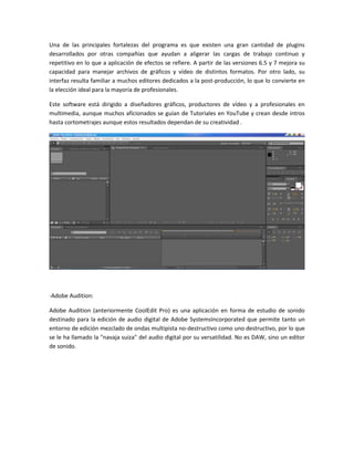 Una de las principales fortalezas del programa es que existen una gran cantidad de plugins
desarrollados por otras compañías que ayudan a aligerar las cargas de trabajo continuo y
repetitivo en lo que a aplicación de efectos se refiere. A partir de las versiones 6.5 y 7 mejora su
capacidad para manejar archivos de gráficos y vídeo de distintos formatos. Por otro lado, su
interfaz resulta familiar a muchos editores dedicados a la post-producción, lo que lo convierte en
la elección ideal para la mayoría de profesionales.
Este software está dirigido a diseñadores gráficos, productores de vídeo y a profesionales en
multimedia, aunque muchos aficionados se guían de Tutoriales en YouTube y crean desde intros
hasta cortometrajes aunque estos resultados dependan de su creatividad .

-Adobe Audition:
Adobe Audition (anteriormente CoolEdit Pro) es una aplicación en forma de estudio de sonido
destinado para la edición de audio digital de Adobe SystemsIncorporated que permite tanto un
entorno de edición mezclado de ondas multipista no-destructivo como uno destructivo, por lo que
se le ha llamado la "navaja suiza" del audio digital por su versatilidad. No es DAW, sino un editor
de sonido.

 