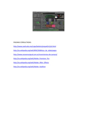 PAGINAS CONSULTADAS:
http://www.uaeh.edu.mx/scige/boletin/prepa4/n1/p3.html
http://es.wikipedia.org/wiki/M%C3%BAsica_de_videojuegos
http://www.nosvemosigual.com.ar/movimientos-de-camara/
http://es.wikipedia.org/wiki/Adobe_Premiere_Pro
http://es.wikipedia.org/wiki/Adobe_After_Effects
http://es.wikipedia.org/wiki/Adobe_Audition

 