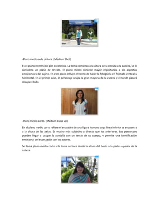 -Plano medio o de cintura. (Medium Shot)
Es el plano intermedio por excelencia. La toma comienza a la altura de la cintura a la cabeza, se le
considera un plano de retrato. El plano medio concede mayor importancia a los aspectos
emocionales del sujeto. En este plano influye el hecho de hacer la fotografía en formato vertical u
horizontal. En el primer caso, el personaje ocupa la gran mayoría de la escena y el fondo pasará
desapercibido.

-Plano medio corto. (Medium Close up)
En el plano medio corto refiere el encuadre de una figura humana cuya línea inferior se encuentra
a la altura de las axilas. Es mucho más subjetivo y directo que los anteriores. Los personajes
pueden llegar a ocupar la pantalla con un tercio de su cuerpo, y permite una identificación
emocional del espectador con los actores.
Se llama plano medio corto si la toma se hace desde la altura del busto a la parte superior de la
cabeza.

 