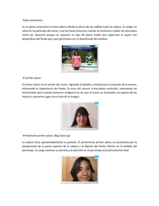 -Plano americano
Es un plano americano la toma abarca desde la altura de las rodillas hasta la cabeza. Su origen se
ubica en las películas del oeste, y no fue hasta entonces cuando se comenzó a hablar de este plano
como tal. Apareció porque se requería un tipo de plano medio que capturase al sujeto con
desperdicio del fondo pero que permitiese ver el desenfunde del revólver.

-El primer plano
El primer plano es el retrato del rostro. Agranda el detalle y miniaturiza el conjunto de la escena,
eliminando la importancia del fondo. Es muy útil recurrir a encuadres verticales, reservando los
horizontales para cuando tomemos imágenes en las que el rostro se acompaña con gestos de las
manos o queramos jugar con el aire de la imagen.

-Primerísimo primer plano. (Big Close up)
La cabeza llena aproximadamente la pantalla. El primerísimo primer plano se caracteriza por la
desaparición de la parte superior de la cabeza y la fijación del límite inferior en la barbilla del
personaje. La carga emotiva se acentúa y la atención en el personaje es prácticamente total.

 