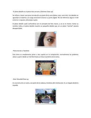 -El plano detalle es el plano más cercano. (Extreme Close up)
Se refiere a hacer una toma cerrada de una parte de la cara (labios, ojos, nariz etc). Los detalles se
agrandan al máximo y la carga emocional alcanza su punto álgido. No da referencia alguna ni del
entorno ni siquiera, del propio sujeto.
El plano detalle suele confundirse con el concepto de foto macro, y no es lo mismo. Como su
nombre indica, el plano detalle muestra un pequeño detalle que, en un plano "normal" pasaría
desapercibido.

-Plano de dos o TwoShot
Esta toma es simplemente poner a dos sujetos en la composición, normalmente los podemos
ubicar a partir desde un Full Shot hasta un Close Up dentro de la toma.

-Over-ShoulderClose up
Es una toma de un rostro, con parte de la cabeza y hombros del interlocutor. Es un ángulo desde la
espalda.

 