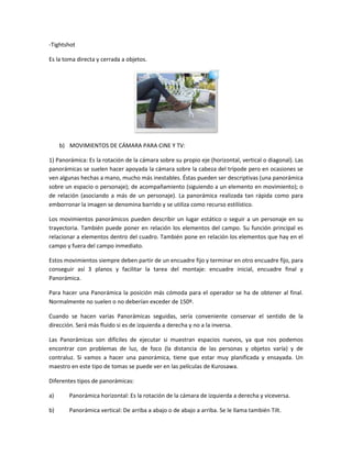 -Tightshot
Es la toma directa y cerrada a objetos.

b) MOVIMIENTOS DE CÁMARA PARA CINE Y TV:
1) Panorámica: Es la rotación de la cámara sobre su propio eje (horizontal, vertical o diagonal). Las
panorámicas se suelen hacer apoyada la cámara sobre la cabeza del trípode pero en ocasiones se
ven algunas hechas a mano, mucho más inestables. Éstas pueden ser descriptivas (una panorámica
sobre un espacio o personaje); de acompañamiento (siguiendo a un elemento en movimiento); o
de relación (asociando a más de un personaje). La panorámica realizada tan rápida como para
emborronar la imagen se denomina barrido y se utiliza como recurso estilístico.
Los movimientos panorámicos pueden describir un lugar estático o seguir a un personaje en su
trayectoria. También puede poner en relación los elementos del campo. Su función principal es
relacionar a elementos dentro del cuadro. También pone en relación los elementos que hay en el
campo y fuera del campo inmediato.
Estos movimientos siempre deben partir de un encuadre fijo y terminar en otro encuadre fijo, para
conseguir así 3 planos y facilitar la tarea del montaje: encuadre inicial, encuadre final y
Panorámica.
Para hacer una Panorámica la posición más cómoda para el operador se ha de obtener al final.
Normalmente no suelen o no deberían exceder de 150º.
Cuando se hacen varias Panorámicas seguidas, sería conveniente conservar el sentido de la
dirección. Será más fluido si es de izquierda a derecha y no a la inversa.
Las Panorámicas son difíciles de ejecutar si muestran espacios nuevos, ya que nos podemos
encontrar con problemas de luz, de foco (la distancia de las personas y objetos varía) y de
contraluz. Si vamos a hacer una panorámica, tiene que estar muy planificada y ensayada. Un
maestro en este tipo de tomas se puede ver en las películas de Kurosawa.
Diferentes tipos de panorámicas:
a)

Panorámica horizontal: Es la rotación de la cámara de izquierda a derecha y viceversa.

b)

Panorámica vertical: De arriba a abajo o de abajo a arriba. Se le llama también Tilt.

 