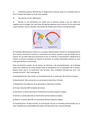 c)
Panorámica oblicua: Movimiento en diagonal de la cámara, tanto en un sentido como en
otro. El cabezal del trípode no ha de estar nivelado.
d)

Panorámica circular: 360º de giro.

e)
Barrido: Es una Panorámica tan rápida que no tenemos tiempo a ver con nitidez las
imágenes que se recogen. Son unas líneas de fuga que aparecen ante la cámara. Se usa sobre todo
como transición: mareo, recuerdo, intercambio de miradas, para mostrar acciones paralelas

2) Travelling: Movimiento la cámara en un espacio tridimensional. Consiste en el desplazamiento
de la cámara, horizontal o vertical (o combinación de ambos), respecto al eje del trípode que la
soporta. Se usa sobre todo para situaciones en que se necesita un acercamiento o alejamiento al
motivo. La cámara se desplaza en relación al escenario; se realizan colocando la cámara en unos
rieles para facilitar su movimiento.
Estos movimientos pueden ser de avance, de retroceso o de acompañamiento. Los travellings
hacen más dinámicas las tomas porque varían la perspectiva con el movimiento de la cámara.
Algunos dicen que es el movimiento más hermoso. Jean LucGodard afirmaba que eran "una
cuestión de moral". Hay Travellings de:
a) Acompañamiento: Para realizar un acompañamiento de un personaje. No variará el encuadre.
b) Aproximación: Para acercarnos a un personaje sin desenfocar el fondo.
c) Alejamiento: Para alejarnos de un personaje sin desenfocar el fondo.
d) Circular: Describe 360º alrededor del motivo.
e) Horizontal: La cámara describe un movimiento horizontal respecto al objeto.
f) Vertical: La cámara describe un movimiento vertical respecto al objeto.
g) Oblicuo: La cámara describe un movimiento oblicuo respecto al objeto.
h) Travelling Zoom: Se aleja el fondo, no el personaje. Se hace un travelling contrarrestado con un
zoom. Depende de la profundidad del campo, el fondo estará más o menos enfocado.

 