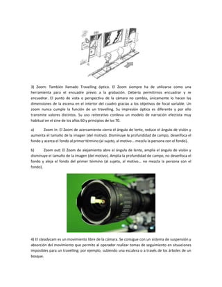3) Zoom: También llamado Travelling óptico. El Zoom siempre ha de utilizarse como una
herramienta para el encuadre previo a la grabación. Debería permitirnos encuadrar y re
encuadrar. El punto de vista o perspectiva de la cámara no cambia, únicamente lo hacen las
dimensiones de la escena en el interior del cuadro gracias a los objetivos de focal variable. Un
zoom nunca cumple la función de un travelling. Su impresión óptica es diferente y por ello
transmite valores distintos. Su uso reiterativo conlleva un modelo de narración efectista muy
habitual en el cine de los años 60 y principios de los 70.
a)
Zoom in: El Zoom de acercamiento cierra el ángulo de lente, reduce el ángulo de visión y
aumenta el tamaño de la imagen (del motivo). Disminuye la profundidad de campo, desenfoca el
fondo y acerca el fondo al primer término (al sujeto, al motivo... mezcla la persona con el fondo).
b)
Zoom out: El Zoom de alejamiento abre el ángulo de lente, amplia el ángulo de visión y
disminuye el tamaño de la imagen (del motivo). Amplia la profundidad de campo, no desenfoca el
fondo y aleja el fondo del primer término (al sujeto, al motivo... no mezcla la persona con el
fondo).

4) El steadycam es un movimiento libre de la cámara. Se consigue con un sistema de suspensión y
absorción del movimiento que permite al operador realizar tomas de seguimiento en situaciones
imposibles para un travelling; por ejemplo, subiendo una escalera o a través de los árboles de un
bosque.

 