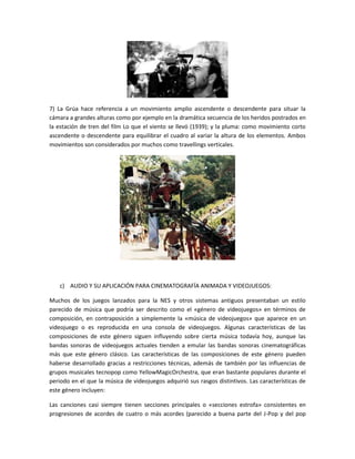 7) La Grúa hace referencia a un movimiento amplio ascendente o descendente para situar la
cámara a grandes alturas como por ejemplo en la dramática secuencia de los heridos postrados en
la estación de tren del film Lo que el viento se llevó (1939); y la pluma: como movimiento corto
ascendente o descendente para equilibrar el cuadro al variar la altura de los elementos. Ambos
movimientos son considerados por muchos como travellings verticales.

c) AUDIO Y SU APLICACIÓN PARA CINEMATOGRAFÍA ANIMADA Y VIDEOJUEGOS:
Muchos de los juegos lanzados para la NES y otros sistemas antiguos presentaban un estilo
parecido de música que podría ser descrito como el «género de videojuegos» en términos de
composición, en contraposición a simplemente la «música de videojuegos» que aparece en un
videojuego o es reproducida en una consola de videojuegos. Algunas características de las
composiciones de este género siguen influyendo sobre cierta música todavía hoy, aunque las
bandas sonoras de videojuegos actuales tienden a emular las bandas sonoras cinematográficas
más que este género clásico. Las características de las composiciones de este género pueden
haberse desarrollado gracias a restricciones técnicas, además de también por las influencias de
grupos musicales tecnopop como YellowMagicOrchestra, que eran bastante populares durante el
periodo en el que la música de videojuegos adquirió sus rasgos distintivos. Las características de
este género incluyen:
Las canciones casi siempre tienen secciones principales o «secciones estrofa» consistentes en
progresiones de acordes de cuatro o más acordes (parecido a buena parte del J-Pop y del pop

 