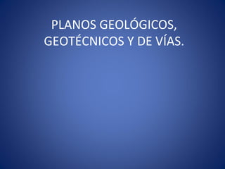 PLANOS GEOLÓGICOS,
GEOTÉCNICOS Y DE VÍAS.
 