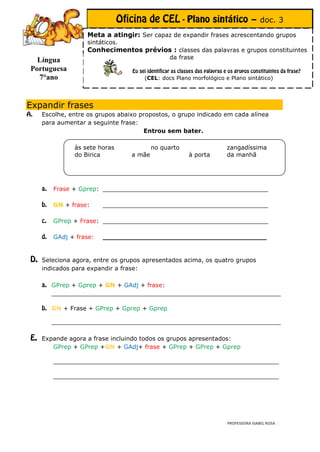 – doc. 3
                 Meta a atingir: Ser capaz de expandir frases acrescentando grupos
                 sintáticos.
                 Conhecimentos prévios : classes das palavras e grupos constituintes
  Língua                                     da frase
Portuguesa
  7°ano                             (CEL: docs Plano morfológico e Plano sintático)




Expandir frases
   Escolhe, entre os grupos abaixo propostos, o grupo indicado em cada alínea
  7°anoaumentar a seguinte frase:
   para
                                    Entrou sem bater.

             às sete horas              no quarto                 zangadíssima
             do Birica          a mãe               à porta       da manhã




      Frase + Gprep: ____________________________________________

      GN + frase:     ____________________________________________

      GPrep + Frase: ____________________________________________

      GAdj + frase:   _______________________________________


   Seleciona agora, entre os grupos apresentados acima, os quatro grupos
   indicados para expandir a frase:

      GPrep + Gprep + GN + GAdj + frase:
      _____________________________________________________________

      GN + Frase + GPrep + Gprep + Gprep

      _____________________________________________________________

   Expande agora a frase incluindo todos os grupos apresentados:
      GPrep + GPrep +GN + GAdj+ frase + GPrep + GPrep + Gprep

      ____________________________________________________________

      _______________________________________________________




                                                                  PROFESSORA ISABEL ROSA
 