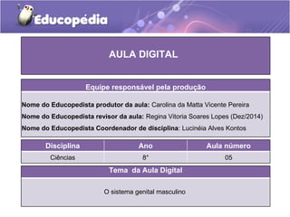 Tema da Aula Digital
O sistema genital masculino
Disciplina Ano Aula número
Ciências 8° 05
AULA DIGITAL
Equipe responsável pela produção
Nome do Educopedista produtor da aula: Carolina da Matta Vicente Pereira
Nome do Educopedista revisor da aula: Regina Vitoria Soares Lopes (Dez/2014)
Nome do Educopedista Coordenador de disciplina: Lucinéia Alves Kontos
 