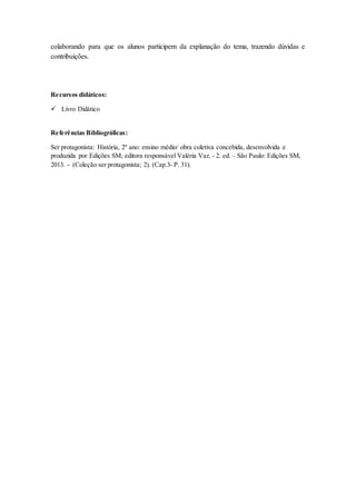 colaborando para que os alunos participem da explanação do tema, trazendo dúvidas e
contribuições.
Recursos didáticos:
 Livro Didático
Referências Bibliográficas:
Ser protagonista: História, 2º ano: ensino médio/ obra coletiva concebida, desenvolvida e
produzida por Edições SM; editora responsável Valéria Vaz. - 2. ed. – São Paulo: Edições SM,
2013. - (Coleção ser protagonista; 2). (Cap.3- P. 31).
 