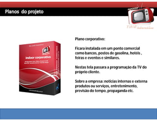 Plano corporativo:

Ficara instalada em um ponto comercial
como bancos, postos de gasolina, hotéis ,
feiras e eventos e similares.

Nestas tela passara a programação da TV do
próprio cliente.

Sobre a empresa: noticias internas e externa
produtos ou serviços, entretenimento,
previsão do tempo, propaganda etc.
 