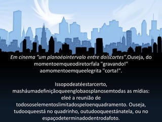 Em cinema ”um planoéointervalo entre doiscortes".Ouseja, do
momentoemqueodiretorfala "gravando!"
aomomentoemqueelegrita "corta!".
Issopodeatéestarcerto,
masháumadefiniçãoqueenglobaosplanosemtodas as mídias:
eleé a reunião de
todososelementoslimitadospeloenquadramento. Ouseja,
tudooqueestá no quadrinho, outudooqueestánatela, ou no
espaçodeterminadodentrodafoto.
 
