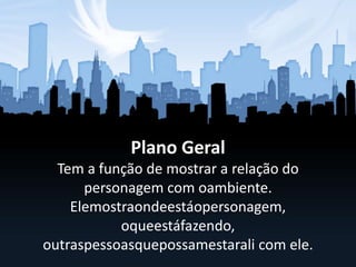 Plano Geral
Tem a função de mostrar a relação do
personagem com oambiente.
Elemostraondeestáopersonagem,
oqueestáfazendo,
outraspessoasquepossamestarali com ele.
 
