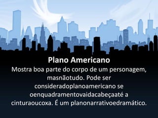 Plano Americano
Mostra boa parte do corpo de um personagem,
masnãotudo. Pode ser
consideradoplanoamericano se
oenquadramentovaidacabeçaaté a
cinturaoucoxa. É um planonarrativoedramático.
 