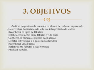 
Ao final do período de um mês, os alunos deverão ser capazes de:
- Desenvolver habilidades de leitura e interpretação de textos;
- Reconhecer os tipos de fábulas;
- Estabelecer relações entre fábulas e vida real;
- Conhecer os principais autores das Fábulas;
- Debater sobre o que é e quais são as fábulas;
- Reconhecer uma Fábula;
- Refletir sobre Fábulas e suas versões;
- Produzir Fábulas.
3. OBJETIVOS
 