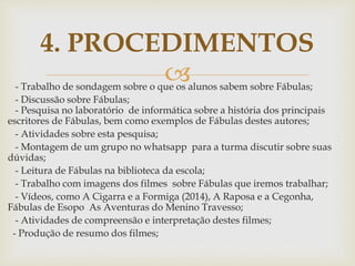 - Trabalho de sondagem sobre o que os alunos sabem sobre Fábulas;
- Discussão sobre Fábulas;
- Pesquisa no laboratório de informática sobre a história dos principais
escritores de Fábulas, bem como exemplos de Fábulas destes autores;
- Atividades sobre esta pesquisa;
- Montagem de um grupo no whatsapp para a turma discutir sobre suas
dúvidas;
- Leitura de Fábulas na biblioteca da escola;
- Trabalho com imagens dos filmes sobre Fábulas que iremos trabalhar;
- Vídeos, como A Cigarra e a Formiga (2014), A Raposa e a Cegonha,
Fábulas de Esopo As Aventuras do Menino Travesso;
- Atividades de compreensão e interpretação destes filmes;
- Produção de resumo dos filmes;
4. PROCEDIMENTOS
 