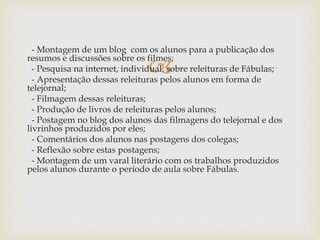 
- Montagem de um blog com os alunos para a publicação dos
resumos e discussões sobre os filmes;
- Pesquisa na internet, individual, sobre releituras de Fábulas;
- Apresentação dessas releituras pelos alunos em forma de
telejornal;
- Filmagem dessas releituras;
- Produção de livros de releituras pelos alunos;
- Postagem no blog dos alunos das filmagens do telejornal e dos
livrinhos produzidos por eles;
- Comentários dos alunos nas postagens dos colegas;
- Reflexão sobre estas postagens;
- Montagem de um varal literário com os trabalhos produzidos
pelos alunos durante o período de aula sobre Fábulas.
 