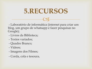 
- Laboratório de informática (internet para criar um
blog, um grupo de whatsapp e fazer pesquisas no
Google);
- Livros da Biblioteca;
- Textos variados;
- Quadro Branco;
- Vídeos;
- Imagens dos Filmes;
- Corda, cola e tesoura.
5.RECURSOS
 