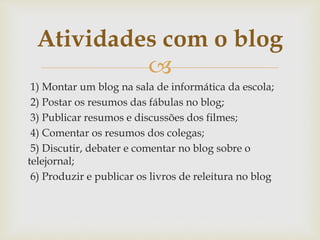 
1) Montar um blog na sala de informática da escola;
2) Postar os resumos das fábulas no blog;
3) Publicar resumos e discussões dos filmes;
4) Comentar os resumos dos colegas;
5) Discutir, debater e comentar no blog sobre o
telejornal;
6) Produzir e publicar os livros de releitura no blog
Atividades com o blog
 