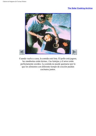 Galería de Imágenes de Cocinas Solares
The Solar Cooking Archive
Cuando vuelve a casa, la comida está lista. El pollo está jugoso,
las zanahorias están tiernas, i las lentejas y el arroz están
perfectamente cocidos. La comida no puede quemarse por lo
que los alimentos con diferente tiempo de cocción pueden
cocinarse juntos.
 