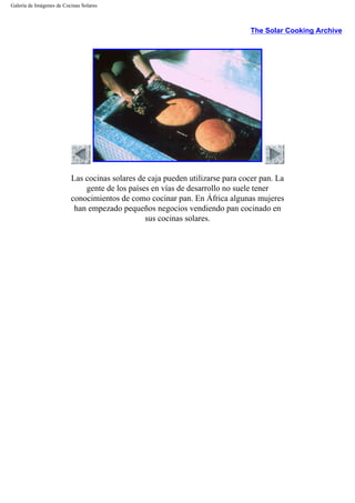 Galería de Imágenes de Cocinas Solares
The Solar Cooking Archive
Las cocinas solares de caja pueden utilizarse para cocer pan. La
gente de los países en vías de desarrollo no suele tener
conocimientos de como cocinar pan. En África algunas mujeres
han empezado pequeños negocios vendiendo pan cocinado en
sus cocinas solares.
 