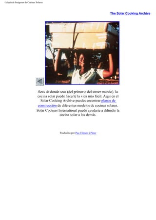 Galería de Imágenes de Cocinas Solares
The Solar Cooking Archive
Seas de donde seas (del primer o del tercer mundo), la
cocina solar puede hacerte la vida más fácil. Aquí en el
Solar Cooking Archive puedes encontrar planos de
construcción de diferentes modelos de cocinas solares.
Solar Cookers International puede ayudarte a difundir la
cocina solar a los demás.
Traducido por Pau Climent i Pérez
 