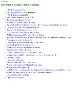 Documentos
Documentos sobre Cocinas Solares
q FAQ de la Cocción Solar
q FAQ sobre cozimento solar (Portugués).
q FAQ de Cuina Solar (Català)
q Solar Cooker Review -- Abril 2001
q Recambios para Cocinas Solares
q Recanvis per a Cuines Solars (Català)
q Desenvolviendo un Sentimiento Intuitivo del Funcionamiento de la Cocina Solar
q Cocinas Solares vs. Cocción por Retención
q Principios de diseño de una cocina solar
q Últimos Avances en la Pasteurización Solar
q Red Latinoamericana de Cocinas y Hornos Solares
q Igualando las Diferencias -- Reducción de Injusticias a Través del Uso del Horno Solar
q Trucos para la Construcción y Uso
q La seguridad de los Alimentos y La Cocina Solar
q Cocinando por Retención del Calor
q Éxito en los campos de refugiados de Kenya
q Actualización de África del Este
q Què pots fer per difondre la Cuina Solar (Català)
q Una presentación de Powerpoint sobre cocinas solares (Zip - 2 MB)
q Trucos y Consejos
q Más Trucos y Consejos
q Envasando Frutas en una Cocina Solar
q Pasos a un Programa Global de la Cocina Solar
q No hay nada nuevo bajo el sol
q La Balsa Solar -- Una nueva técnica de pasteurización para grandes cantidades de agua
q Más de 200.000.000 de Cocinas Solares, Necesarias y Posibles
q Cocinas Solares de Tipo Caja
q Proyecto en Nicaragua
 