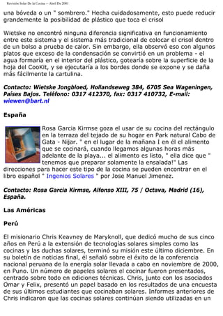Revisión Solar De la Cocina -- Abril De 2001
una bóveda o un " sombrero." Hecha cuidadosamente, esto puede reducir
grandemente la posibilidad de plástico que toca el crisol
Wietske no encontró ninguna diferencia significativa en funcionamiento
entre este sistema y el sistema más tradicional de colocar el crisol dentro
de un bolso a prueba de calor. Sin embargo, ella observó eso con algunos
platos que exceso de la condensación se convirtió en un problema - el
agua formaría en el interior del plástico, gotearía sobre la superficie de la
hoja del CooKit, y se ejecutaría a los bordes donde se expone y se daña
más fácilmente la cartulina.
Contacto: Wietske Jongbloed, Hollandseweg 384, 6705 Sea Wageningen,
Países Bajos. Teléfono: 0317 412370, fax: 0317 410732, E-mail:
wiewen@bart.nl
España
Rosa Garcia Kirmse goza el usar de su cocina del rectángulo
en la terraza del tejado de su hogar en Park natural Cabo de
Gata - Nijar. " en el lugar de la mañana I en él el alimento
que se cocinará, cuando llegamos algunas horas más
adelante de la playa... el alimento es listo, " ella dice que "
tenemos que preparar solamente la ensalada!" Las
direcciones para hacer este tipo de la cocina se pueden encontrar en el
libro español " Ingenios Solares " por Jose Manuel Jimenez.
Contacto: Rosa Garcia Kirmse, Alfonso XIII, 75 / Octava, Madrid (16),
España.
Las Américas
Perú
El misionario Chris Keavney de Maryknoll, que dedicó mucho de sus cinco
años en Perú a la extensión de tecnologías solares simples como las
cocinas y las duchas solares, terminó su misión este último diciembre. En
su boletín de noticias final, él señaló sobre el éxito de la conferencia
nacional peruana de la energía solar llevada a cabo en noviembre de 2000,
en Puno. Un número de papeles solares el cocinar fueron presentados,
centrado sobre todo en ediciones técnicas. Chris, junto con los asociados
Omar y Felix, presentó un papel basado en los resultados de una encuesta
de sus últimos estudiantes que cocinaban solares. Informes anteriores de
Chris indicaron que las cocinas solares continúan siendo utilizadas en un
 