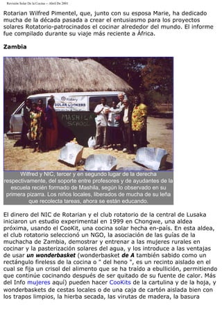 Revisión Solar De la Cocina -- Abril De 2001
Rotarian Wilfred Pimentel, que, junto con su esposa Marie, ha dedicado
mucha de la década pasada a crear el entusiasmo para los proyectos
solares Rotatorio-patrocinados el cocinar alrededor del mundo. El informe
fue compilado durante su viaje más reciente a África.
Zambia
Wilfred y NIC, tercer y en segundo lugar de la derecha
respectivamente, del soporte entre profesores y de ayudantes de la
escuela recién formado de Mashila, según lo observado en su
primera pizarra. Los niños locales, liberados de mucha de su leña
que recolecta tareas, ahora se están educando.
El dinero del NIC de Rotarian y el club rotatorio de la central de Lusaka
iniciaron un estudio experimental en 1999 en Chongwe, una aldea
próxima, usando el CooKit, una cocina solar hecha en-país. En esta aldea,
el club rotatorio seleccionó un NGO, la asociación de las guías de la
muchacha de Zambia, demostrar y entrenar a las mujeres rurales en
cocinar y la pasterización solares del agua, y los introduce a las ventajas
de usar un wonderbasket (wonderbasket de A también sabido como un
rectángulo fireless de la cocina o " del heno ", es un recinto aislado en el
cual se fija un crisol del alimento que se ha traído a ebullición, permitiendo
que continúe cocinando después de ser quitado de su fuente de calor. Más
del Info mujeres aquí) pueden hacer CooKits de la cartulina y de la hoja, y
wonderbaskets de cestas locales o de una caja de cartón aislada bien con
los trapos limpios, la hierba secada, las virutas de madera, la basura
 