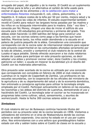 Revisión Solar De la Cocina -- Abril De 2001
arrugada del papel, del algodón y de la manta. El CooKit es un suplemento
muy eficaz para la leña y un alternativa al carbón de leña usado para
cocinar el agua de los alimentos y de la calefacción para matar a
enfermedades flotantes incluyendo E. coli, cólera, poliomielitis, y la
hepatitis A. It reduce costos de la leña por 50 por ciento, mejora salud y la
nutrición, y salva las vidas de infantes. El estudio experimental también
reveló el CooKit para reducir las largases horas pasadas por las madres y
los niños en su búsqueda interminable para la madera. Esta " vez libre ",
conocida por Nic Money, chispeó una idea de iniciar el edificio de una
escuela para 120 estudiantes pre-primarios y primeros del grado. Tres
aldeas están haciendo 12.000 ladrillos del fango para construir una
escuela, con las cocinas solares como pago a las familias que hacen
ladrillos. Mientras tanto, los niños están atendiendo a la escuela en el
palacio de justicia pequeño de la aldea. Concedieron una concesión que
correspondía con de la cocina solar de internacional rotatorio para separar
este proyecto experimental en las comunidades afectadas seriamente por
la tala de árboles, erosión y contaminó el club rotatorio de la central de
Lusaka el agua potable. Siendo ofrecido acercaron a los clubs rotatorios
locales de Lusaka para participar en este proyecto opciones, es decir
adoptar una aldea y promover cocinar solar; done CooKits y los crisoles;
patrocine un taller; o ayuda en mejorar la durabilidad y/o el diseño del
CooKit con los materiales alternativos.
Otro proyecto solar acertado de la cocina es utilizado por una concesión
que corresponde con concedida en febrero de 2000 al club rotatorio de
Luanshya en la región de Copperbelt de Zambia. Los profesores en las
escuelas secundarias, con la cooperación de los oficiales del ministerio de
la agricultura y de su departamento del salud y de la economía doméstica,
han entrenado a consejeros agrícolas para utilizar la tecnología simple
empleada por el CooKit. Participan activamente en talleres en las escuelas,
los townships y las aldeas del districto de Luanshya, demostrando el uso y
haciéndolo del CooKit. La tecnología solar el cocinar se ha incorporado en
programas tales como cultivar, salud, saneamiento, y asuntos de
women/youth. Hasta la fecha 300 cocinas solares están en uso
Zimbabwe
El club rotatorio del sur de Bulawayo continúa haciendo títulos del
periódico con su proyecto solar de la cocina lanzado en 1998. Visitamos a
utilizadores del extremo en el área de Ntabazinduna donde las cocinas
solares se están separando. Una cocina ha estado en el uso por cuatro
años. Nos entrevistamos con a una señora que granddaughters habían
estado con ella y sabían todos sobre el CooKit de clases en la escuela y
 