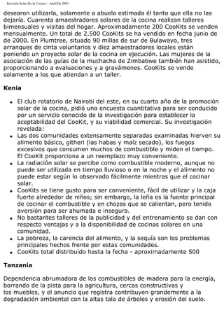 Revisión Solar De la Cocina -- Abril De 2001
desearon utilizarla, solamente a abuela estimada él tanto que ella no las
dejaría. Cuarenta amaestradores solares de la cocina realizan talleres
bimensuales y visitas del hogar. Aproximadamente 200 CooKits se venden
mensualmente. Un total de 2.500 CooKits se ha vendido en fecha junio de
de 2000. En Plumtree, situado 90 millas de sur de Bulawayo, tres
arranques de cinta voluntarios y diez amaestradores locales están
poniendo un proyecto solar de la cocina en ejecución. Las mujeres de la
asociación de las guías de la muchacha de Zimbabwe también han asistido,
proporcionando a evaluaciones y a gravámenes. CooKits se vende
solamente a los que atiendan a un taller.
Kenia
q El club rotatorio de Nairobi del este, en su cuarto año de la promoción
solar de la cocina, pidió una encuesta cuantitativa para ser conducido
por un servicio conocido de la investigación para establecer la
aceptabilidad del CooKit, y su viabilidad comercial. Su investigación
revelada:
q Las dos comunidades extensamente separadas examinadas hierven su
alimento básico, githeri (las habas y maíz secado), los fuegos
excesivos que consumen muchos de combustible y miden el tiempo.
El CooKit proporciona a un reemplazo muy conveniente.
q La radiación solar se percibe como combustible moderno, aunque no
puede ser utilizada en tiempo lluvioso o en la noche y el alimento no
puede estar según lo observado fácilmente mientras que el cocinar
solar.
q CooKits se tiene gusto para ser conveniente, fácil de utilizar y la caja
fuerte alrededor de niños; sin embargo, la leña es la fuente principal
de cocinar el combustible y en chozas que se calientan, pero tenido
aversión para ser ahumada e insegura.
q No bastantes talleres de la publicidad y del entrenamiento se dan con
respecto ventajas y a la disponibilidad de cocinas solares en una
comunidad.
q La pobreza, la carencia del alimento, y la sequía son los problemas
principales hechos frente por estas comunidades.
q CooKits total distribuido hasta la fecha - aproximadamente 500
Tanzania
Dependencia abrumadora de los combustibles de madera para la energía,
borrando de la pista para la agricultura, cercas constructivas y
los muebles, y el anuncio que registra contribuyen grandemente a la
degradación ambiental con la altas tala de árboles y erosión del suelo.
 