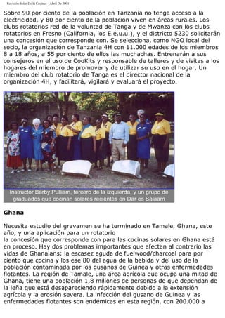 Revisión Solar De la Cocina -- Abril De 2001
Sobre 90 por ciento de la población en Tanzania no tenga acceso a la
electricidad, y 80 por ciento de la población viven en áreas rurales. Los
clubs rotatorios red de la voluntad de Tanga y de Mwanza con los clubs
rotatorios en Fresno (California, los E.e.u.u.), y el districto 5230 solicitarán
una concesión que corresponde con. Se selecciona, como NGO local del
socio, la organización de Tanzania 4H con 11.000 edades de los miembros
8 a 18 años, a 55 por ciento de ellos las muchachas. Entrenarán a sus
consejeros en el uso de CooKits y responsable de talleres y de visitas a los
hogares del miembro de promover y de utilizar su uso en el hogar. Un
miembro del club rotatorio de Tanga es el director nacional de la
organización 4H, y facilitará, vigilará y evaluará el proyecto.
Instructor Barby Pulliam, tercero de la izquierda, y un grupo de
graduados que cocinan solares recientes en Dar es Salaam
Ghana
Necesita estudio del gravamen se ha terminado en Tamale, Ghana, este
año, y una aplicación para un rotatorio
la concesión que corresponde con para las cocinas solares en Ghana está
en proceso. Hay dos problemas importantes que afectan al contrario las
vidas de Ghanaians: la escasez aguda de fuelwood/charcoal para por
ciento que cocina y los ese 80 del agua de la bebida y del uso de la
población contaminada por los gusanos de Guinea y otras enfermedades
flotantes. La región de Tamale, una área agrícola que ocupa una mitad de
Ghana, tiene una población 1,8 millones de personas de que dependan de
la leña que está desapareciendo rápidamente debido a la extensión
agrícola y la erosión severa. La infección del gusano de Guinea y las
enfermedades flotantes son endémicas en esta región, con 200.000 a
 