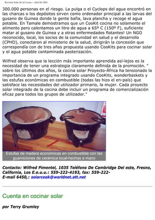 Revisión Solar De la Cocina -- Abril De 2001
300.000 personas en el riesgo. La pulga o el Cyclops del agua encontró en
las charcas o los depósitos sirven como ordenador principal a las larvas del
gusano de Guinea donde la gente baña, lava plancha y recoge el agua
potable. En Tamale demostramos que un CooKit cocina no solamente el
alimento pero calentamos un litro de agua a 65º C (150º F), suficiente
matar al gusano de Guinea y a otras enfermedades flotantes! Un NGO
reconocido, local, los socios de la comunidad en salud y el desarrollo
(CPHD), conectaron al ministerio de la salud, dirigirán la concesión que
correspondía con de tres años propuesta usando CooKits para cocinar solar
y el agua potable contaminada pasterización.
Wilfred observa que la lección más importante aprendida así-lejos es la
necesidad de tener una estrategia claramente definida de la promoción. "
sobre los últimos dos años, la cocina solar Proyecto-África ha tensionado la
importancia de un programa integrado usando CooKits, wonderbaskets y
las estufas económicas en combustible (todas las hizo el en-país) que
satisface las necesidades del utilizador primario, la mujer. Cada proyecto
solar integrado de la cocina debe incluir un programa de comercialización
eficaz para todos los grupos de utilizador."
Estufas de madera económicas en combustible con las
guarniciones de cerámica local-hechas a mano
Contacto: Wilfred Pimentel, 1035 Teléfono De Cambridge Del este, Fresno,
California, Los E.e.u.u.: 559-222-4193, fax: 559-222-
E-mail 6450,: solarcook@worldnet.att.net
Cuenta en cocinar solar
por Terry Grumley
 