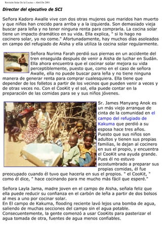 Revisión Solar De la Cocina -- Abril De 2001
Director del ejecutivo de SCI
Señora Kadoro Awalle vive con dos otras mujeres que maridos han muerto
y que niños han crecido para arriba y a la izquierda. Son demasiado vieja
buscar para leña y no tener ninguna renta para comprarla. La cocina solar
tiene un impacto dramático en su vida. Ella explica, " si lo hago no
cocinero solar, yo no come." Afortunadamente, hay muchos días asoleados
en campo del refugiado de Aisha y ella utiliza la cocina solar regularmente.
Señora Nurima Farah perdió sus piernas en un accidente del
tren enseguida después de venir a Aisha de luchar en Sudán.
Ella ahora encuentra que el cocinar solar mejora su vida
perceptiblemente, puesto que, como en el caso de señora
Awalle, ella no puede buscar para leña y no tiene ninguna
manera de generar renta para comprar cualesquiera. Ella tiene que
depender de los folletos a partir de los vecinos que pueden venir a veces y
de otras veces no. Con el CooKit y el sol, ella puede contar en la
preparación de las comidas para se y sus niños jóvenes.
Sr. James Manyang Anok es
un más viejo arranque de
cinta de la comunidad en el
campo del refugiado de
Kakuma que perdió a su
esposa hace tres años.
Puesto que sus niños son
adultos y tienen sus propias
familias, le dejan al cocinero
en sus el propio, y encuentra
el CooKit una ayuda grande.
Pues él no estuvo
acostumbrado a preparar sus
propias comidas, él fue
preocupado cuando él tuvo que hacerla en sus el propios. " el CooKit, "
como él dice, " hace cocinando para me mucho más fácil que esperé."
Señora Layla Jama, madre joven en el campo de Aisha, señala feliz que
ella puede reducir su confianza en el carbón de leña a partir de dos bolsos
al mes a uno por cocinar solar.
En El campo de Kakuma, flooding reciente lavó lejos una bomba de agua,
saliendo de muchas secciones del campo sin el agua potable.
Consecuentemente, la gente comenzó a usar CooKits para pasterizar el
agua tomada de otra, fuentes de agua menos confiables.
 