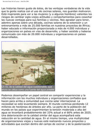 Revisión Solar De la Cocina -- Abril De 2001
Las historias tienen gusto de éstos, de las ventajas verdaderas de la vida
que la gente realiza con el uso de cocinas solares, nos guardan motivaron.
Está inspirando para ver a las mujeres (y a algunos hombres) valientes los
riesgos de cambiar siglo-viejos actitudes y comportamientos para cosechar
las nuevas ventajas para sus familias y vecinos. Nos agradan para tener,
adentro apenas sobre una década, cocinas solares de la extensión y un
entrenamiento a más de 25.000 familias en nuestros proyectos de África;
haber educado e información proporcionada a más de 4.000 individuos y
organizaciones en países en vías de desarrollo; y haber asistido y haberse
comunicado con más de 20.000 individuos y organizaciones en países
desarrollados.
Un río, de la calidad del agua cuestionable, que
ahora se utiliza como una fuente del agua potable
Podemos desempeñar un papel central en compartir experiencias y la
información con los muchos individuos y organizaciones confiados que
hacen para arriba a comunidad que cocina solar internacional. La
necesidad se está levantando siempre. El mundo continúa perdiendo 12
millones de hectáreas de árboles por año. La parte de la población del
mundo en los países que experimentan la tensión moderada o alta del
agua se levantará probablemente del 33% actual a el 66% antes de 2025.
Una deterioración en la calidad similar del agua acompañará esta
reducción en la cantidad de agua. En el mismo tiempo, una multiplicidad
de organizaciones viejas y nuevas está realizando nuevos proyectos y
actividades que excitan dentro del campo de cocinar y de la pasterización
 