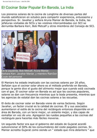 Revisión Solar De la Cocina -- Abril De 2001
El Cocinar Solar Popular En Baroda, La India
Los pioneros solares de la cocina de Longtime de diversas partes del
mundo satisficieron en octubre para compartir experiencia, entusiasmo y
perspectiva. Sr. Javahar y señora Aruna Maniar de Baroda, la India, las
jefaturas visitadas de SCÍs y las visiónes intercambiadas con SCI se
derrumba Barbara Kerr, Bob Metcalf y otros miembros del Consejo de SCI.
De la izquierda, Bob Metcalf, Aruna Maniar,
Barbara Kerr, Javahar Maniar, y miembro Ram3on
Coyle del personal
El Maniars ha estado implicado con las cocinas solares por 20 años.
Señalan que el cocinar solar ahora es el método preferido en Baroda,
porque la gente dice el gusto del alimento mejor que cuando está cocinada
con el gas. El cocinar solar en Baroda es así que las cocinas populares,
solares se dan con frecuencia mientras que la boda presenta, mientras que
las agencias de estatal dan las cocinas solares a las escuelas.
El éxito de cocinar solar en Baroda viene de varios factores. Según
Javahar, un factor crucial es la calidad de cocinas. Él y sus asociados
aumentaron el estilo de la cocina del rectángulo entonces disponible en el
área de Baroda, con un lacre mejor, un aislante mejor, y dos capas de
esmaltar en vez de uno. Agregaron las ruedas pequeñas a las cocinas del
rectángulo para hacerlas más fáciles moverse.
Un segundo factor era que el gobierno del estado de Gujarat acordó
subvencionar el 50% de los consumidores del coste pagados cocinas. Sr.
Maniar acredita Gujarat como siendo un " estado que mira delantero " que
 