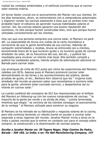 Revisión Solar De la Cocina -- Abril De 2001
realizó las ventajas ambientales y el estímulo económico que el cocinar
solar extenso traería.
Un tercer factor crucial era el acercamiento del Maniar con sus clientes. En
los días tempranos, dicen, se entrevistaron con a compradores potenciales
y eligieron vender las cocinas solamente a ésas que se sentían eran más
probable hacer el esfuerzo de aprender nuevas habilidades solares el
cocinar. Así, las cocinas solares ganaron una buena reputación del
comienzo, no sólo porque fueron construidas bien, sino que porque fueron
utilizadas correctamente por los clientes.
Una vez que una persona comprara una cocina solar, el Maniars no paró
allí. La especialidad de Aruna era visitas de la carta recordativa a
cerciorarse de que la gente beneficiaba de sus cocinas. Además de
compartir extremidades y recetas, Aruna se entrevistó con a clientes,
encontrando fuera de lo que tuvieron gusto y no tuvieron gusto de cocinar
alrededor de solar, de su frecuencia del uso, del etc., y publicó los
resultados para revolver un interés más local. Ella también compiló y
publicó los cookbooks solares, interés amplio de estimulación adicional en
Baroda para cocinar solar.
Los arranques de cinta de SCI pulso por cómo las experiencias del Maniars
cabidas con SCÍs. Apenas pues el Maniars promovió cocinar solar
demostrándolo en las ferias y los acontecimientos del público, dando
pruebas de gusto, el etc., Barbara Kerr observó que las " mujeres todo
alrededor del mundo se parecen saber que necesitamos a cocinero solar
para la gente, alimento solar-cocinado servicio, y despertamos así su
interés en cocinar solar."
La cuenta Lankford del consejero de SCI fue impresionada por el énfasis
del Maniars en following-up con los nuevos compradores de cocinas. " la
mayoría de la gente las vende y se olvida de ellas, " cuenta lamentada,
mientras que elogia " se cerciora de los clientes conseguir el acercamiento
de la ventaja " el Maniars utilizado para construir su negocio.
El Maniars se ha retirado de su fabricación y negocios solares de la cocina,
pero ella continúa teniendo un interés fuerte en ayudar a cocinar solar
separado a otras regiones del mundo. Javahar Maniar invita a otros en la
India o países vecinos que lo entren en contacto con para el consejo sobre
comprar, la construcción y la diseminación de cocinas solares.
Escriba a Javahar Maniar en: 39 Tagore Nagar, Viejo Camino De Padra,
Baroda - 390 105, La India; o en: Pin Ball Manufacturing Company, 147
 