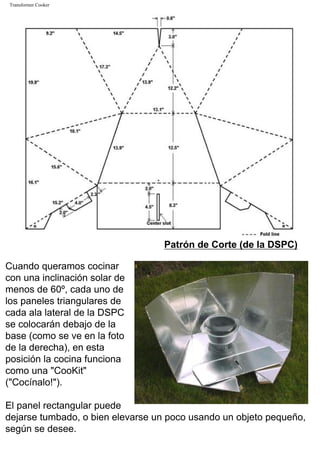 Transformer Cooker
Patrón de Corte (de la DSPC)
Cuando queramos cocinar
con una inclinación solar de
menos de 60º, cada uno de
los paneles triangulares de
cada ala lateral de la DSPC
se colocarán debajo de la
base (como se ve en la foto
de la derecha), en esta
posición la cocina funciona
como una "CooKit"
("Cocínalo!").
El panel rectangular puede
dejarse tumbado, o bien elevarse un poco usando un objeto pequeño,
según se desee.
 