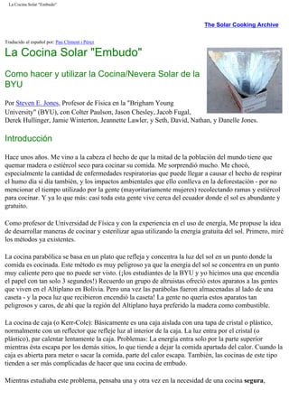 La Cocina Solar "Embudo"
The Solar Cooking Archive
Traducido al español por: Pau Climent i Pérez
La Cocina Solar "Embudo"
Como hacer y utilizar la Cocina/Nevera Solar de la
BYU
Por Steven E. Jones, Profesor de Física en la "Brigham Young
University" (BYU), con Colter Paulson, Jason Chesley, Jacob Fugal,
Derek Hullinger, Jamie Winterton, Jeannette Lawler, y Seth, David, Nathan, y Danelle Jones.
Introducción
Hace unos años. Me vino a la cabeza el hecho de que la mitad de la población del mundo tiene que
quemar madera o estiércol seco para cocinar su comida. Me sorprendió mucho. Me chocó,
especialmente la cantidad de enfermedades respiratorias que puede llegar a causar el hecho de respirar
el humo día sí día también, y los impactos ambientales que ello conlleva en la deforestación - por no
mencionar el tiempo utilizado por la gente (mayoritariamente mujeres) recolectando ramas y estiércol
para cocinar. Y ya lo que más: casi toda esta gente vive cerca del ecuador donde el sol es abundante y
gratuito.
Como profesor de Universidad de Física y con la experiencia en el uso de energía, Me propuse la idea
de desarrollar maneras de cocinar y esterilizar agua utilizando la energía gratuita del sol. Primero, miré
los métodos ya existentes.
La cocina parabólica se basa en un plato que refleja y concentra la luz del sol en un punto donde la
comida es cocinada. Este método es muy peligroso ya que la energía del sol se concentra en un punto
muy caliente pero que no puede ser visto. (¡los estudiantes de la BYU y yo hicimos una que encendía
el papel con tan solo 3 segundos!) Recuerdo un grupo de altruistas ofreció estos aparatos a las gentes
que viven en el Altiplano en Bolivia. Pero una vez las parábolas fueron almacenadas al lado de una
caseta - y la poca luz que recibieron encendió la caseta! La gente no quería estos aparatos tan
peligrosos y caros, de ahí que la región del Altiplano haya preferido la madera como combustible.
La cocina de caja (o Kerr-Cole): Básicamente es una caja aislada con una tapa de cristal o plástico,
normalmente con un reflector que refleje luz al interior de la caja. La luz entra por el cristal (o
plástico), par calentar lentamente la caja. Problemas: La energía entra solo por la parte superior
mientras ésta escapa por los demás sitios, lo que tiende a dejar la comida apartada del calor. Cuando la
caja es abierta para meter o sacar la comida, parte del calor escapa. También, las cocinas de este tipo
tienden a ser más complicadas de hacer que una cocina de embudo.
Mientras estudiaba este problema, pensaba una y otra vez en la necesidad de una cocina segura,
 