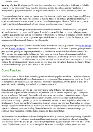 La Cocina Solar "Embudo"
barata y efectiva. Finalmente en Navidad hace unos años, me vino a la cabeza la idea de un híbrido
entre la cocina parabólica y la de caja. Era como una especie de embudo grande y profundo e
incorporaba lo que yo creo que son las mejores características de la cocina parabólica y la de caja.
El primer reflecotr fue hecho en mi casa de papel de aluminio pegado a un cartón, luego lo doblé para
formar un embudo. Mis hijos y yo ideamos la manera de hacer un embudo grande fácilmente.(Os lo
explicaré más detalladamente abajo) La cocina de embudo es segura y barata, fácil de hacer, y muy
efectiva capturando la energía del sol para cocinar y pasteurizar agua -> Eureka!
Más tarde, hice infinitas pruebas con los estudiantes (incluyendo tests de reflectividad) y vi que el
Mylar aluminizado era bueno también pero demasiado caro y difícil de encontrar en hojas grandes.
Mientras que, el cartón es fácil de encontrar en todo el mundo y barato, y el papel de aluminio también
es fácil de encontrar. Así pues, la gente de a pie puede hacer sus propias cocinas fácilmente, o crear
una pequeña industria dónde hacerlas para los demás.
Algunos prototipos de la Cocina de embudo fueron probados en Bolivia, y superó a una cocina de caja
y a una "Cookit (en inglés)" - aun costando ésta mucho menos. la BYU tiene la patente, principalmente
para prevenir que alguna empresa pueda evitar la distribución mundial de la cocina de embudo. La
BYU no saca ningún provecho del invento. (Más tarde me enteré de que algunas personas habían
tenido una idea similar, pero con métodos diferentes de los aquí mostrados.) Entonces lo que ahora
querría es expandir el conocimiento de mi invento para que pueda ser utilizado para capturar la energía
gratuita del sol para camping y emergencias, sí, pero claro está para el uso diario en los lugares donde
la electricidad no llega que es justo donde la leña escasea.
Como Funciona
El reflector tiene la forma de un embudo gigante forrado con papel de aluminio. (Las instrucciones de
montaje se dan más abajo) Este embudo es como la cocina parabólica, exceptuando que la luz del sol
es concentrada en una línea (y no en un punto) en el fondo del embudo. Puedes poner la mano en la
parte inferior del embudo y sentir el calor, pero no te quemará.
Seguidamente pintamos un bote de color negro por la parte de fuera, para acumular el calor, y lo
colocamos en la parte inferior del embudo. O podemos utilizar un bote negro con tapa. Los objetos
negros se calientan fácilmente. Pero no lo suficientemente para cocinar ... necesitamos pues, alguna
manera de calentar el bote impidiendo que el aire lo enfríe. Entonces, pongo una bolsa barata
envolviendo el bote y ... ¡Voila! ¡la cocina de embudo ha nacido! La bolsa de plástico, disponible en
tiendas como "bolsa para verduras", reemplaza la cara y costosa caja con tapa de cristal de las cocinas
de caja. Puedes utilizar las bolsas de plástico que hay en los supermercados americanos (n.de t.: En los
supermercados europeos también hay. Son esas bolsas sin asas totalmente transparentes) ya que
permiten pasar mucha luz solar (las bolsas oscuras no dejan pasar la luz.)
Recientemente he probado una bolsa utilizada para las frutas y verduras, casi transparente y disponible
gratuitamente en las verdulerías americanas (I europeas también) que funciona a las mil maravillas.
Está marcada como "HDPE" (High Density PolyEthylene) en inglés y también como "PE-HD" (yo he
visto). El polietileno normal se derrite enseguida. Debemos poner algún aislante, como ahora un
 