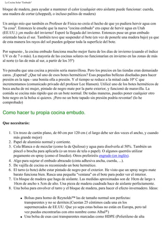 La Cocina Solar "Embudo"
bloque de madera, para ayudar a mantener el calor (cualquier otro aislante puede funcionar: cuerda,
una madera de cortar (chopped), o incluso palitos de madera)
Un amigo mío que también es Profesor de Física no creía el hecho de que yo pudiera hervir agua con
"la cosa". Entonces le enseñe que la nueva "cocina embudo" era capaz de hervir agua en Utah
(EE.UU.) ¡en medio del invierno! Esperé la llegada del invierno. Entonces puse un gran embudo
orientado hacia el sur. También tuve que suspender el bote (en vez de ponerle una madera bajo) ya que
de esta manera los rayos del sol pueden golpear toda la superficie del bote.
Por supuesto , la cocina embudo funciona mucho mejor fuera de los días de invierno (cuando el índice
UV es de 7 o más). La mayoría de las cocinas solares no funcionarían en invierno en las zonas de más
al norte (o las de más al sur, a partir de los 35º)
Yo pensaba que una cocina a presión sería maravillosa. Pero los precios en las tiendas eran demasiado
caros. ¡Esperad! ¿Que tal uno de esos botes herméticos? Esas pequeñas bellezas diseñadas para hacer
presión en la tapa - una bonita olla a presión. Y el tiempo se reduce a la mitad cada 10º C que
incrementamos (comunicado privado del profesor Lee Hansen). Utilicé uno de los botes herméticos de
boca ancha de mi mujer, pintado de negro mate por la parte exterior, y funcionó de maravilla. La
comida se cocina más rápido que en un bote normal. De todas maneras, puedes poner cualquier otro
bote negro en la bolsa si quieres. ¡Pero no un bote tapado sin presión podría reventar! (lo he
comprobado)
Como hacer tu propia cocina embudo.
Que necesitarás:
1. Un trozo de cartón plano, de 60 cm por 120 cm ( el largo debe ser dos veces el ancho, y cuando
más grande mejor)
2. Papel de aluminio normal y corriente.
3. Cola Blanca o de mezclar (como la de Quilosa) y agua para disolverla al 50%. También un
pincel o brocha para aplicarla (o un trozo de tela o papel). O algunos querréis utilizar
pegamento en spray (como el Imedio). Otros preferiréis engrudo (en inglés).
4. Algo para sujetar el embudo abrazado (cinta adhesiva ancha, cuerda, ...).
5. De vajilla de cocina os recomiendo un bote hermético.
6. El tarro (o bote) debe estar pintado de negro por el exterior. He visto que un spray negro mate
barato funciona bien. Rasca una pequeña "ventana" en el bote para poder ver el interior.
7. Un bloque de madera que haga de aislante. Las medidas aproximadas son de 10cm de largo x
10cm de ancho x 5cm de alto. Una pieza de madera cuadrada hace de aislante perfectamente.
8. Una bolsa para envolver el tarro y el bloque de madera, para hacer el efecto invernadero. Ideas:
q Bolsas para horno de Reynolds™ las de tamaño normal son perfectas:
transparentes y no se derriten.(Cuestan 25 céntimos cada una en los
supermercados de EE.UU. Que yo sepa estas bolsas no están en Europa, pero tal
vez puedas encontrarlas con otro nombre como Albal®)
q Una bolsa de esas casi transparentes marcadas como HDPE (Polietileno de alta
 