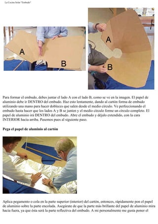 La Cocina Solar "Embudo"
Para formar el embudo, debes juntar el lado A con el lado B, como se ve en la imagen. El papel de
aluminio debe ir DENTRO del embudo. Haz esto lentamente, dando al cartón forma de embudo
utilizando una mano para hacer dobleces que salen desde el medio círculo. Ve perfeccionando el
embudo hasta hacer que los lados A y B se junten y el medio círculo forme un círculo completo. El
papel de aluminio irá DENTRO del embudo. Abre el embudo y déjalo extendido, con la cara
INTERIOR hacia arriba. Pasemos pues al siguiente paso.
Pega el papel de aluminio al cartón
Aplica pegamento o cola en la parte superior (interior) del cartón, entonces, rápidamente pon el papel
de aluminio sobre la parte encolada. Asegúrate de que la parte más brillante del papel de aluminio mira
hacia fuera, ya que ésta será la parte reflectiva del embudo. A mi personalmente me gusta poner el
 