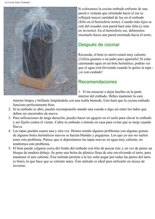 La Cocina Solar "Embudo"
Si colocamos la cocina embudo enfrente de una
pared o ventana que orientada hacia el sur se
reflejará mayor cantidad de luz en el embudo
(Sólo en el hemisferio norte). Cuando más lejos se
esté del ecuador esta pared hará más falta (y más
en invierno). En el hemisferio sur, deberemos
orientarlo hacia una pared orientada hacia el norte.
Después de cocinar
Recuerda, el bote (o tarro) estará muy caliente:
¡Utiliza guantes o un paño para agarrarlo! Si estás
calentando agua en un bote hermético, podrás ver
que el agua está hirviendo cuando le quites la tapa -
¡ve con cuidado!
Recomendaciones
1. Evita ensuciar o dejar huellas en la parte
interior del embudo. Debes mantener la cara
interior limpia y brillante limpiándola con una toalla húmeda. Esto hará que la cocina embudo
funcione perfectamente bien.
2. Si tu embudo se abre, puedes recomponerlo atando una cuerda o algo así entre los lados que
deben ser encerrados de nuevo.
3. Para utilizaciones de larga duración, puedes hacer un agujero en el suelo para clavar tu embudo
y así fijarlo contra el viento. Cubre tu embudo o éntralo en casa para evitar que se moje cuando
llueva.
4. Las tapas pueden usarse una y otra vez. Hemos tenido algunos problemas con algunas gomas
de algunos botes herméticos nuevos se hacían blandas y pegajosas. Los que yo uso no suelen
tener este problema. Parece que si depositamos las tapas nuevas en agua muy caliente, no
tendremos este problema.
5. El bote puede colgarse cerca del fondo del embudo con hilo de pescar (etc.), en vez de poner un
bloque de madera debajo. Se pone una bolsa de plástico llena de aire envolviendo el tarro, para
mantener el aire caliente. Éste método permite a la luz solar pegar por todas las partes del tarro
(o bote), lo que hace que se caliente antes. Éste método es ideal para utilizarlo en meses de
invierno.
 