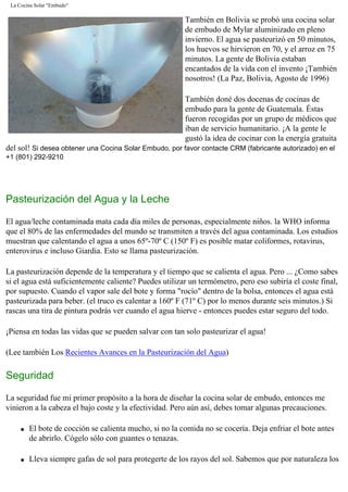La Cocina Solar "Embudo"
También en Bolivia se probó una cocina solar
de embudo de Mylar aluminizado en pleno
invierno. El agua se pasteurizó en 50 minutos,
los huevos se hirvieron en 70, y el arroz en 75
minutos. La gente de Bolivia estaban
encantados de la vida con el invento ¡También
nosotros! (La Paz, Bolivia, Agosto de 1996)
También doné dos docenas de cocinas de
embudo para la gente de Guatemala. Éstas
fueron recogidas por un grupo de médicos que
iban de servicio humanitario. ¡A la gente le
gustó la idea de cocinar con la energía gratuita
del sol! Si desea obtener una Cocina Solar Embudo, por favor contacte CRM (fabricante autorizado) en el
+1 (801) 292-9210
Pasteurización del Agua y la Leche
El agua/leche contaminada mata cada día miles de personas, especialmente niños. la WHO informa
que el 80% de las enfermedades del mundo se transmiten a través del agua contaminada. Los estudios
muestran que calentando el agua a unos 65º-70º C (150º F) es posible matar coliformes, rotavirus,
enterovirus e incluso Giardia. Esto se llama pasteurización.
La pasteurización depende de la temperatura y el tiempo que se calienta el agua. Pero ... ¿Como sabes
si el agua está suficientemente caliente? Puedes utilizar un termómetro, pero eso subiría el coste final,
por supuesto. Cuando el vapor sale del bote y forma "rocío" dentro de la bolsa, entonces el agua está
pasteurizada para beber. (el truco es calentar a 160º F (71º C) por lo menos durante seis minutos.) Si
rascas una tira de pintura podrás ver cuando el agua hierve - entonces puedes estar seguro del todo.
¡Piensa en todas las vidas que se pueden salvar con tan solo pasteurizar el agua!
(Lee también Los Recientes Avances en la Pasteurización del Agua)
Seguridad
La seguridad fue mi primer propósito a la hora de diseñar la cocina solar de embudo, entonces me
vinieron a la cabeza el bajo coste y la efectividad. Pero aún así, debes tomar algunas precauciones.
q El bote de cocción se calienta mucho, si no la comida no se cocería. Deja enfriar el bote antes
de abrirlo. Cógelo sólo con guantes o tenazas.
q Lleva siempre gafas de sol para protegerte de los rayos del sol. Sabemos que por naturaleza los
 