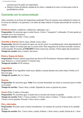 La Cocina Solar "Embudo"
cerramos pero las gafas son importantes
q Mantén la bolsa de plástico alejada de los niños y alejada de la nariz o la boca para evitar la
posibilidad de asfixia.
Cocinando con la cocina embudo
¿Que cocinarías en un horno de temperatura moderada? Pues las mismas cosas tardarían lo mismo en
la cocina de embudo y sin quemarse. Las tablas de abajo indican el tiempo aproximado de cocción en
verano.
Verduras (Patatas, zanahorias, calabacines, espárragos, etc.)
Preparación: No necesitan agua si están frescos. Cortar a "tronquitos" o rebanadas. El maíz puede ser
cocinado con o sin la mazorca.
Tiempo de cocción: Sobre 1 hora y media.
Cereales y Granos (Arroz, trigo, cebada, avena, mijo)
Preparación: Mezclar dos partes de agua con una de cereal. La cantidad puede variar dependiendo de
los gustos. Déjalo en remojo para que se cocine antes. Para asegurarse de un buen cocinado, remueva
el bote pasados 50 minutos.¡CUIDADO! El bote estará muy caliente. Utiliza algún tipo de protector.
Tiempo de cocción: hora y media o dos horas.
Pasta y Sopas de Sobre
Preparación: Primero calienta agua hasta que hierva (50-70 minutos). Entonces añade la pasta o la
sopa. Remueve, y cocina durante 15 minutos más.
Tiempo de cocción: 65-85 minutos.
Legumbres
Preparación: Si las legumbres están secas, déjalas a remojo durante una noche entera. Ponlas en el
bote con agua.
Tiempo de cocción: De 2 a 3 horas.
Huevos
Preparación: No necesitan agua. Nota: Si se cocinan demasiado, las claras se oscurecen pero el sabor
es el mismo.
Tiempo de cocción: 1 hora o hora y media. Depende de como se quieran las yemas.
Carne (Pollo, Cordero y Pescado)
Preparación: No necesitan agua. Cuando más se cocinan más tiernas se quedan.
Tiempo de cocción: Pollo 1.5 horas cortado o 2.5 horas entero; Cordero: 1.5 horas cortado o de 2.5 a
3 horas a trozos grandes; Pescado 1 hora o hora y media.
Pan y derivados
Preparación: Proceder como se haría normalmente. Los tiempos de cocción se basan en la cantidad
de masa
Tiempo de cocción: Pan; 1 hora o hora y media; Galletas: 1 hora o hora y media; Pastas de te: 1 hora.
 