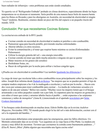 La Cocina Solar "Embudo"
buen radiador de infrarrojos - estos problemas aun están siendo estudiados.
Yo querría ver el "Refrigerador Embudo" probado en climas desérticos, especialmente dónde las bajas
temperaturas no se alcanzan ni raramente. Sería posible de esta manera hacer hielo de manera barata
para los Hutus en Rwanda y para los aborígenes en Australia, sin necesidad de electricidad ni ningún
"truco" moderno. Realmente, estamos dando un poco del frío del espacio a un pequeño rincón del
mundo. XXX
Conclusión: Por que necesitamos Cocinas Solares
La cocina/nevera embudo de la BYU puede:
q Cocinar comida sin necesidad de electricidad ni madera ni petróleo o otro combustible.
q Pasteurizar agua para hacerla potable, previniendo muchas enfermedades
q Ahorrar árboles y/u otros recursos.
q Evitar la contaminación y el tener que respirar humo mientras se cocina (Enfermedades
Pulmonares)
q Utilizar la energía gratuita del sol -- una energía renovable.
q Cocinar comida sin tener que darle mucha atención o ninguna sin que se queme
q Matar insectos en los granos (de cereales)
q Deshidratar frutas, etc.
q Hacer de refrigerador por la noche para enfriar e incluso congelar agua.
(¡Prueba eso sin electricidad ni combustibles! Lee también Igualando las diferencias.)
La carga de tener que recolectar leña u otros combustibles recae principalmente sobre las mujeres y los
niños. Joseph Kiai informa desde Dadaab en Kenya: "las mujeres que no se pueden permitir el lujo de
comprar madera empiezan a las 4 de la madrugada a recolectar y vuelven por la noche ... Hacen esto
dos veces por semana para tener combustible para cocinar ... La media de violaciones sexuales y/o
raptos es de una por semana." Belice nos cuenta: "Muchas veces las mujeres tienen que ir al bosque
arrastrando a sus niños pequeños cuando van a por leña. Es espantoso para las mujeres en gestación y
con niños el tener que cortar y arrastrar árboles hacia el pueblo ... están expuestas a las serpientes
venenosas y nubes de mosquitos" (Anna K.) (mencionado en el apartado newsletters por Solar
Cookers International
Y los bosques están disminuyendo en muchas áreas. Edwin Dobbs dijo en la revista Audubon
Magazine, Noviembre 1992, "El mundo puede elegir la luz del sol o más deforestación, cocinar con el
sol o la expansión del hambre..."
Los americanos deberíamos estar preparados para las emergencias, para los fallos eléctricos. Un
Mormón colonizador dijo en su revista: "Les seguimos en su viaje hacia el Río Platte. La madera era
escasa y muy difícil de encontrar. Tuvimos que cocinarnos la comida como buenamente pudimos ..."
(Elza R. Snow) ¡Mira! ¡Había alguien que necesitaba una ligera cocina solar!
 