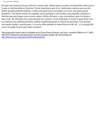 La Cocina Solar "Embudo"
He aquí otra razón por la que utilizar la cocina solar. Mucha gente en países en desarrollo miran que es
lo que se está haciendo en América. Se por experiencia que si los Americanos usamos una cosa los
demás querrán probarla también. Cuanto más gente haya cocinando con el sol, más gente querrá
apuntarse. Una buena manera de expandir esta tecnología es dar ánimos a las pequeñas industrias o
familias para que hagan estas cocinas solares ,fáciles de hacer y muy económicas, para los demás a
bajo coste. He utilizado esta cocina durante tres veranos y la he disfrutado. Cocinar y hacer hielo con
la cocina/nevera embudo permitirá cambiar significantemente la vida de las personas. Si lo piensas,
esto puede ayudar a mucha gente. La cocina solar embudo la maravillosa luz del sol - ¡y la energía del
sol es un regalo de dios para todos nosotros!
Para preguntas acerca del kit completo de la Cocina Solar Embudo, por favor, contacte CRM en el +1 (801)
292-9210. Recientes actualizaciones de este proyecto pueden ser encontradas en
http://physics1.byu.edu/jones/rel491/solarbowl.htm.
 