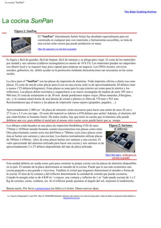 La cocina "SunPan"
The Solar Cooking Archive
La cocina SunPan
Figura 1: SunPan
El "SunPan" (literalmente Sartén Solar) fue diseñado especialmente para ser
construida en cualquier país con materiales y herramientas accesibles, se trata de
una cocina solar casera que puede producirse en masa.
(Haz clic aquí para ver esta foto en grande)
Es ligera y fácil de guardar, fácil de limpiar, fácil de manejar y se pliega para viajar. El coste de los materiales
por unidad y seis sartenes (calderos rectangulares) es menor de 10 $ US. Los materiales pueden ser adquiridos
con dinero local y se requiere muy poco capital para empezar un negocio. Las ONGs locales, servicios
sociales, gobiernos, etc. deben ayudar en la promoción mediante demostraciones tan necesarias en las zonas
rurales.
La clave para el "SunPan" son las placas de impresión de aluminio. Toda imprenta, oficina o diario usa estas
placas. El coste de una de estas placas para el uso en una cocina solar es de aproximadamente 20 dólares (más
o menos 1'25 dólares/kilogramo). Estas placas se usan para la caja exterior así como pasa la interior y los
reflectores. Las placas deben recortarse y engancharse a un marco rectangular de madera de unos 385 mm x
960 mm; El zona de aislamiento es de 30 mm donde pondremos trapos viejos, fibras naturales, Fiberglass,
etc.; y la ventana estará hecha de una lámina de cristal o plástico (o film) de 370 mm x 955 mm.
Recomendamos que el marco y las placas de impresión vayan sujetos (grapados, pegados, ...).
Aproximadamente 2.400 cm ² de placa de aluminio serán necesarios para hacer una sartén de unos 20 cm x
27.5 cm x 5.5 cm con tapa. El coste del material es inferior a 0'30 dólares por sartén! Además, el aluminio del
que están hechas es bastante fuerte. De todos modos, hay que tener en cuenta que el aluminio sólo puede
doblarse una vez, pues doblar el metal por el mismo sitio varias veces puede hacer que se rompa.
Los dibujos están basados en una placa de impresión Heidelberg #102 de unos
770mm x 1030mm tamaño bastante común (necesitaremos tres placas como ésta).
Otra placa bastante común sería una de610mm x 740mm; (con cinco placas como
ésta se harían seis sartenes y una cocina). Los diarios normalmente utilizan placas
de 380mm x 630mm; (diez de estas placas harían seis sartenes y una cocina). El
valor aproximado del aluminio utilizado para hacer una cocina y seis sartenes es de
aproximadamente 2 ó 2'5 dólares dependiendo del tipo de placa utilizado.
Figura 2: Sartenes
(Calderos)
(Haz Click aquí o arriba para ver
esta foto en grande)
Esta unidad debería ser usada como guía para construir tu propia cocina con las placas de aluminio disponibles
en tu país. El tamaño de la placa determinará en tamaño de la cocina. Puede que te sea más económica una
cocina pequeña a una grande o viceversa. También el cristal que tengamos determinará el tamaño o forma de
la cocina. El área de la ventana y del reflector determinarán la cantidad de comida que puede cocinarse.
Cuando la energía solar es de 4 KW/m ² o mayor, una ventana y reflector de 1 m ² lado puede cocinar de 1 a 2
Kg de cereales, carne, verduras, etc. Si el reflector puede ajustarse al ángulo del sol, mejorará el rendimiento.
Buena suerte. Por favor comunícanos tus fallos y/o éxitos. Danos nuevas ideas.
La "Sunstove Organization" es una ONG (Reg. No. 93/03638/00) dedicada a informar sobre mejoras en la vida de la gente pobre. Todas las dudas y/o propuestas deben dirigirse a:
info@SunGravity.com.
 